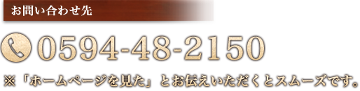 お問い合わせ先 0594-48-2150 ※「ホームページを見た」とお伝えいただくとスムーズです。
